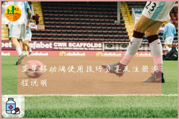 亚星移动端使用技巧分享及注册流程说明
