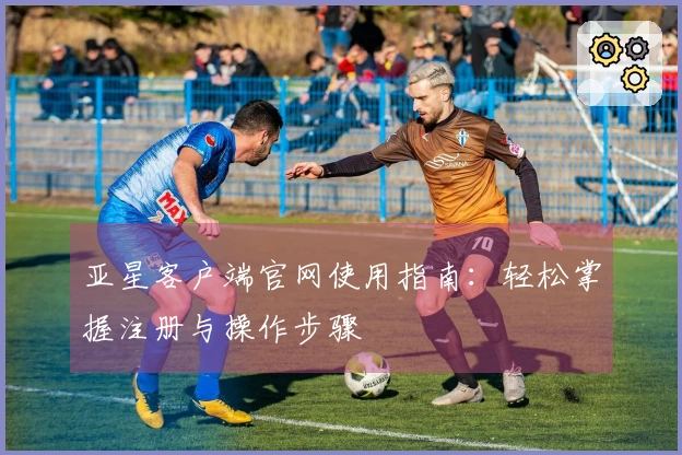 亚星客户端官网使用指南：轻松掌握注册与操作步骤