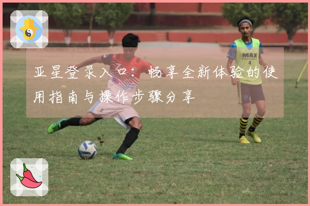 亚星登录入口：畅享全新体验的使用指南与操作步骤分享