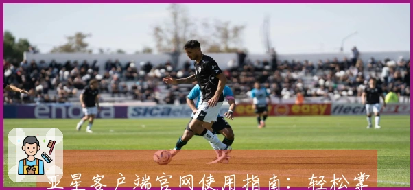 亚星客户端官网使用指南：轻松掌握注册与操作步骤