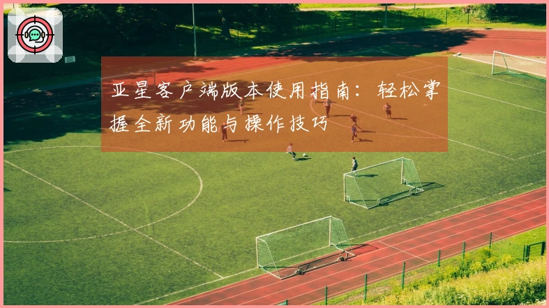 亚星客户端版本使用指南：轻松掌握全新功能与操作技巧